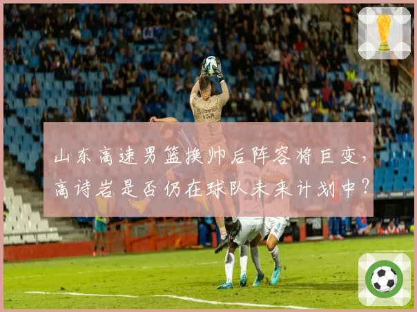 山东高速男篮换帅后阵容将巨变，高诗岩是否仍在球队未来计划中？