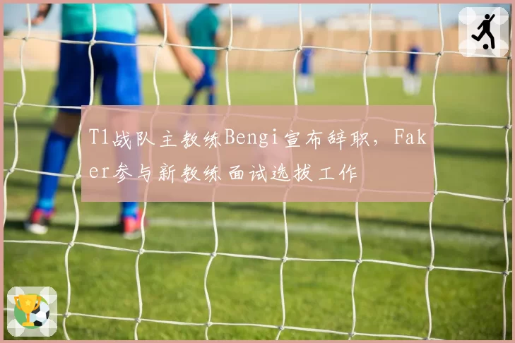 T1战队主教练Bengi宣布辞职，Faker参与新教练面试选拔工作