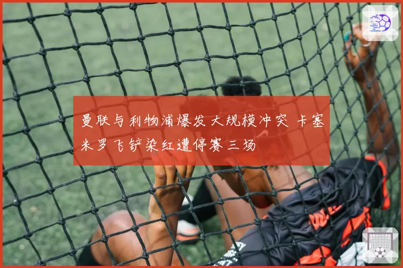 曼联与利物浦爆发大规模冲突 卡塞米罗飞铲染红遭停赛三场