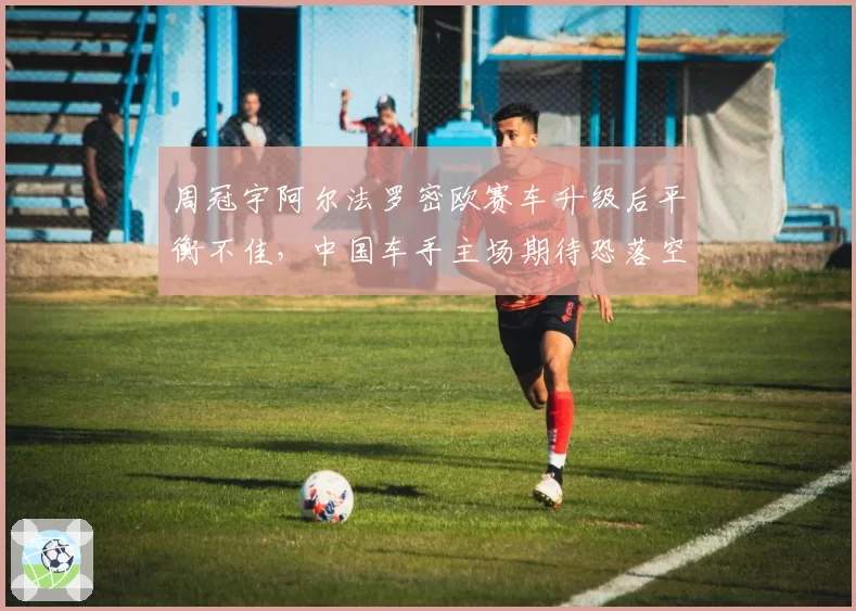 周冠宇阿尔法罗密欧赛车升级后平衡不佳，中国车手主场期待恐落空？