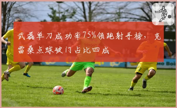武磊单刀成功率75%领跑射手榜，克雷桑点球破门占比四成