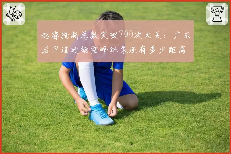 赵睿抢断总数突破700次大关，广东后卫追赶胡雪峰纪录还有多少距离？