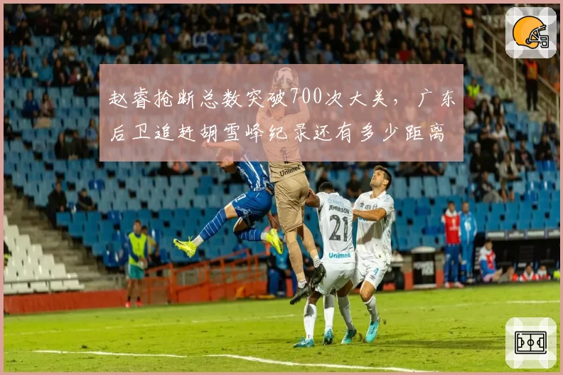 赵睿抢断总数突破700次大关，广东后卫追赶胡雪峰纪录还有多少距离？
