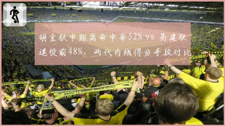 胡金秋中距离命中率52% vs 易建联退役前48%，两代内线得分手段对比
