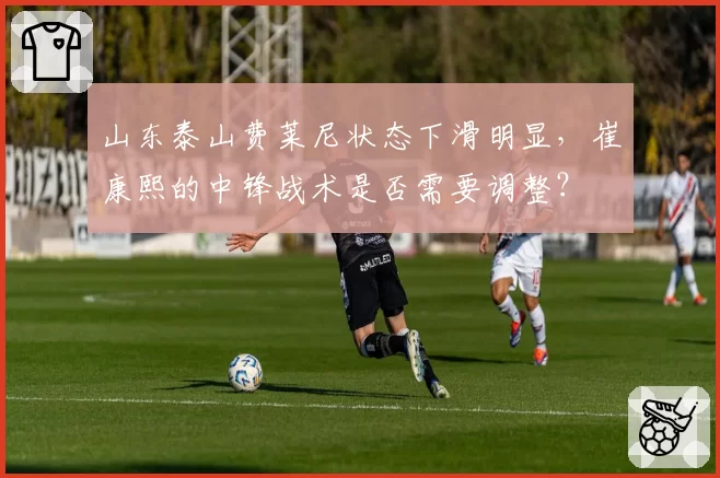 山东泰山费莱尼状态下滑明显，崔康熙的中锋战术是否需要调整？
