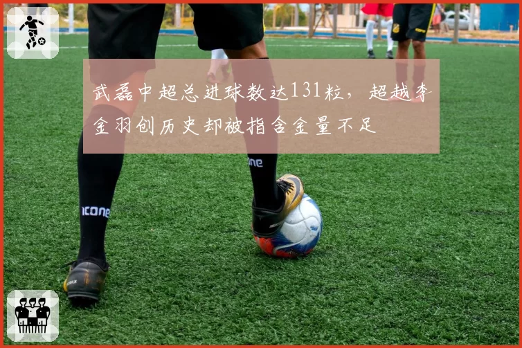 武磊中超总进球数达131粒，超越李金羽创历史却被指含金量不足