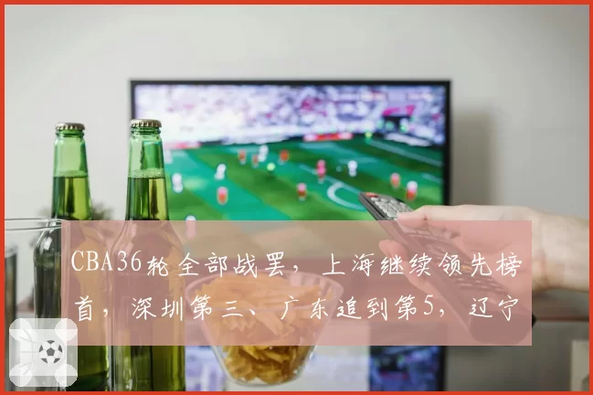 CBA36轮全部战罢,上海继续领先榜首,深圳第三、广东追到第5,辽宁上升至第9