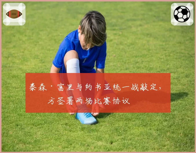 泰森·富里与约书亚统一战敲定，双方签署两场比赛协议