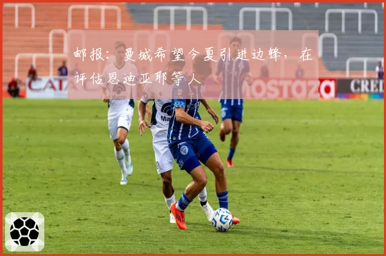 邮报:曼城希望今夏引进边锋,在评估恩迪亚耶等人