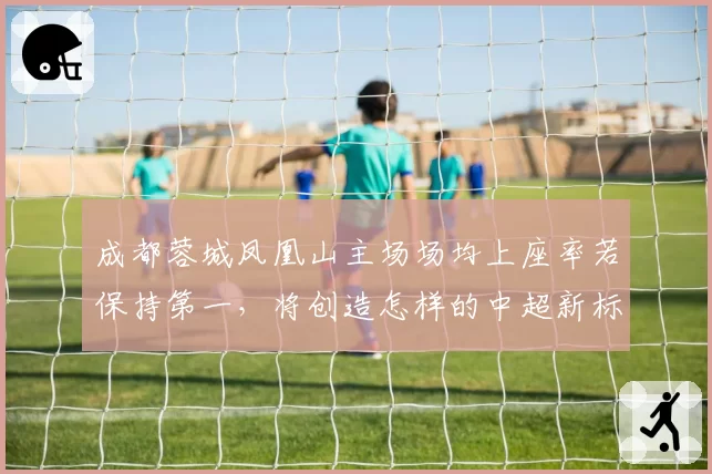 成都蓉城凤凰山主场场均上座率若保持第一,将创造怎样的中超新标杆?