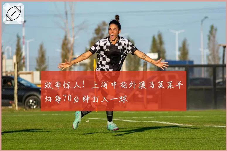 效率惊人!上海申花外援马莱莱平均每70分钟打入一球