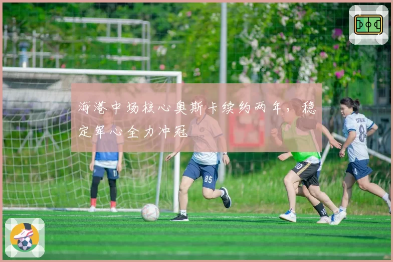 海港中场核心奥斯卡续约两年,稳定军心全力冲冠