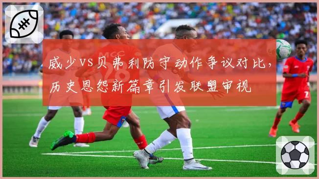 威少vs贝弗利防守动作争议对比，历史恩怨新篇章引发联盟审视