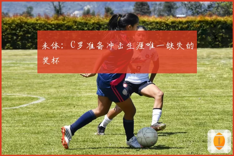 米体：C罗准备冲击生涯唯一缺失的奖杯