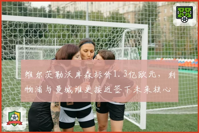 维尔茨勒沃库森标价1.3亿欧元，利物浦与曼城谁更接近签下未来核心？