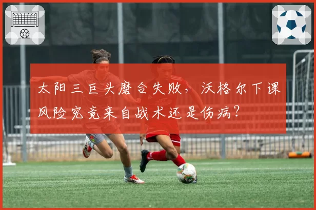 太阳三巨头磨合失败，沃格尔下课风险究竟来自战术还是伤病？