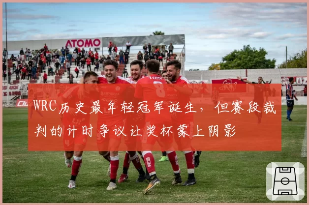 WRC历史最年轻冠军诞生,但赛段裁判的计时争议让奖杯蒙上阴影