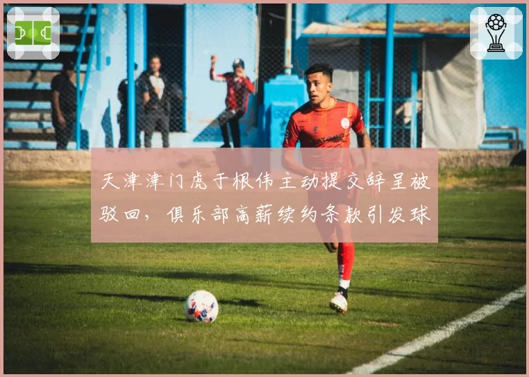 天津津门虎于根伟主动提交辞呈被驳回，俱乐部高薪续约条款引发球迷不满