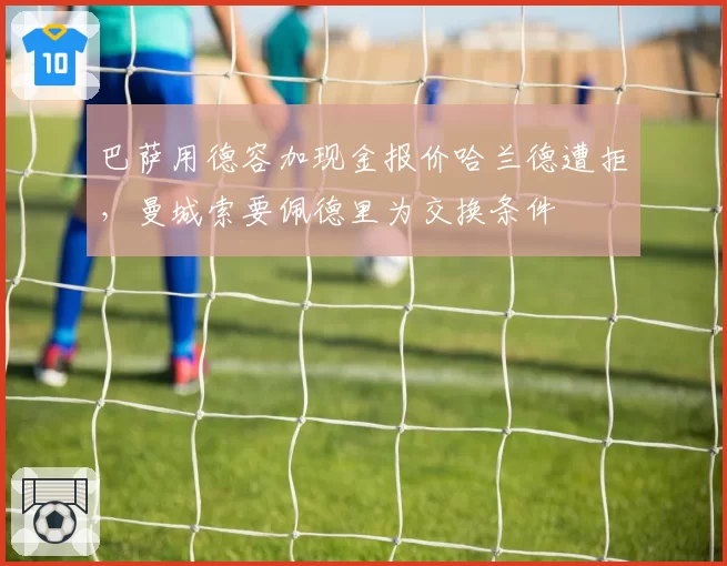 巴萨用德容加现金报价哈兰德遭拒，曼城索要佩德里为交换条件