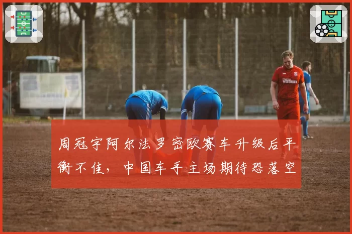 周冠宇阿尔法罗密欧赛车升级后平衡不佳，中国车手主场期待恐落空？