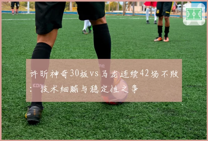 许昕神奇30板vs马龙连续42场不败:技术细腻与稳定性之争