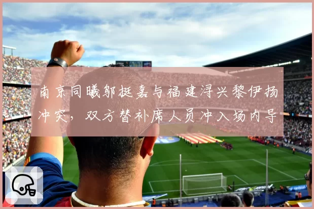 南京同曦邬挺嘉与福建浔兴黎伊扬冲突，双方替补席人员冲入场内导致比赛中断