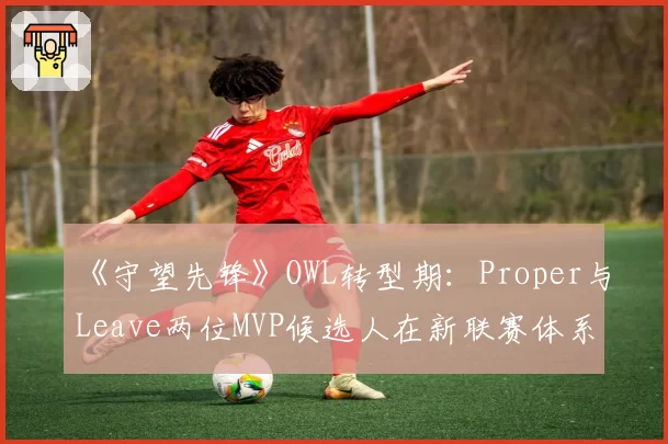 《守望先锋》OWL转型期:Proper与Leave两位MVP候选人在新联赛体系下的去向分析