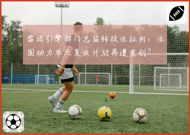雷诺引擎部门总监转投法拉利,法国动力单元复兴计划再遭重创?