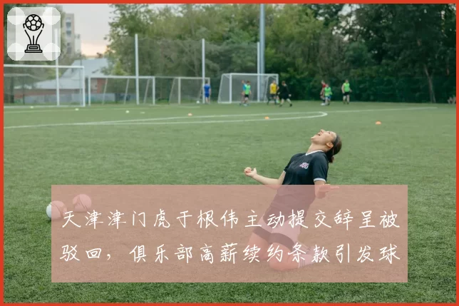 天津津门虎于根伟主动提交辞呈被驳回，俱乐部高薪续约条款引发球迷不满