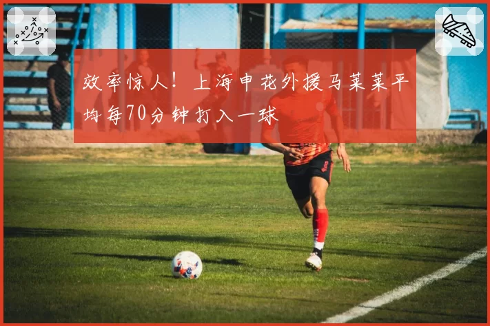 效率惊人！上海申花外援马莱莱平均每70分钟打入一球