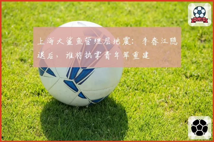 上海大鲨鱼管理层地震：李春江隐退后，谁将执掌青年军重建