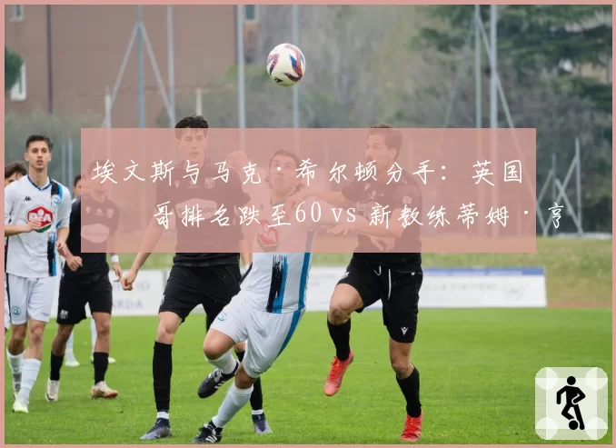 埃文斯与马克·希尔顿分手：英国一哥排名跌至60 vs 新教练蒂姆·亨曼仅挂名