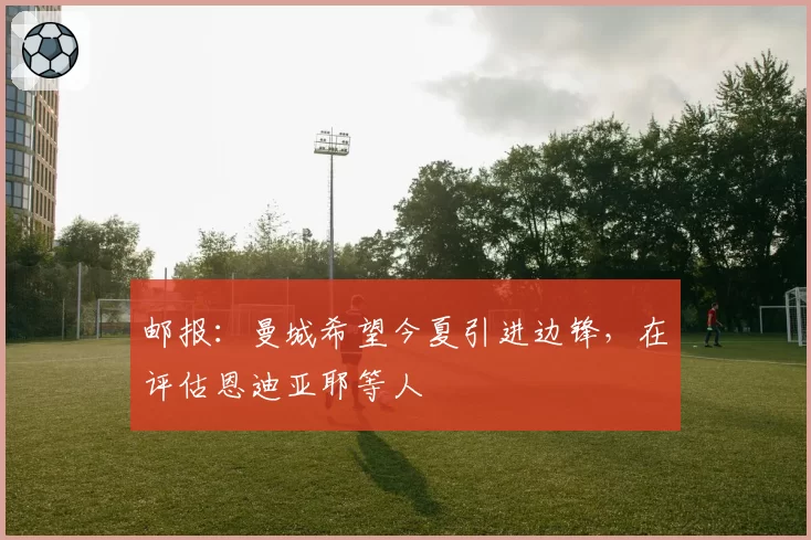 邮报:曼城希望今夏引进边锋,在评估恩迪亚耶等人