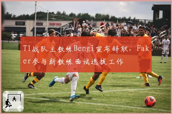 T1战队主教练Bengi宣布辞职，Faker参与新教练面试选拔工作