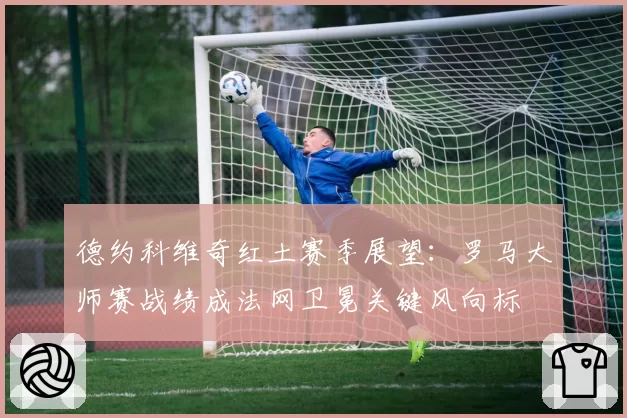 德约科维奇红土赛季展望：罗马大师赛战绩成法网卫冕关键风向标