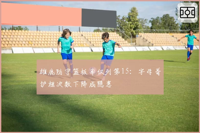 雄鹿防守篮板率仅列第15:字母哥护框次数下降成隐患