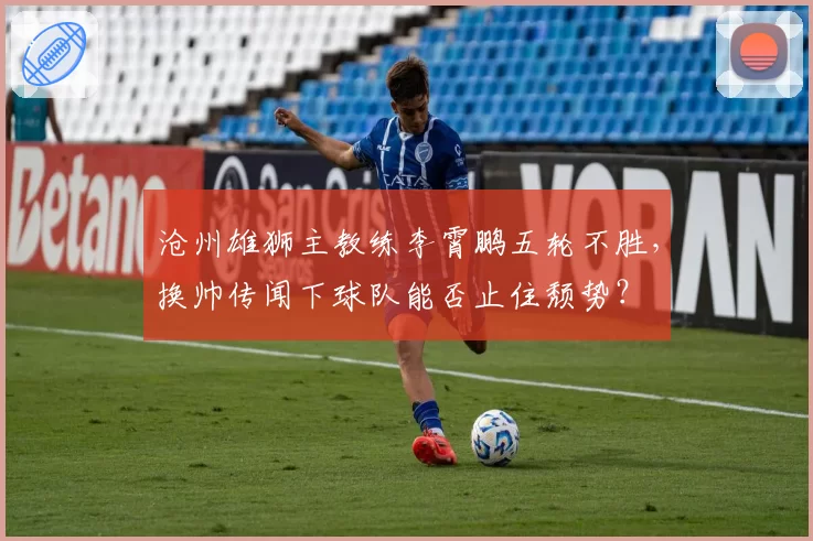 沧州雄狮主教练李霄鹏五轮不胜，换帅传闻下球队能否止住颓势？