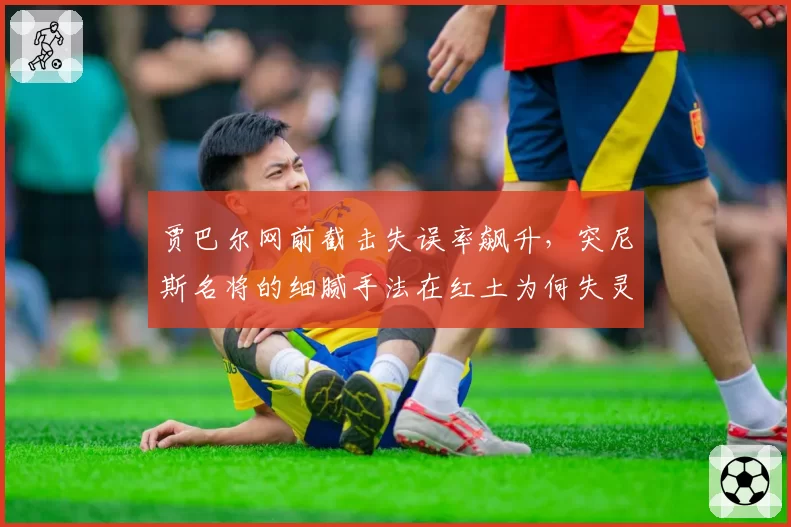 贾巴尔网前截击失误率飙升，突尼斯名将的细腻手法在红土为何失灵？