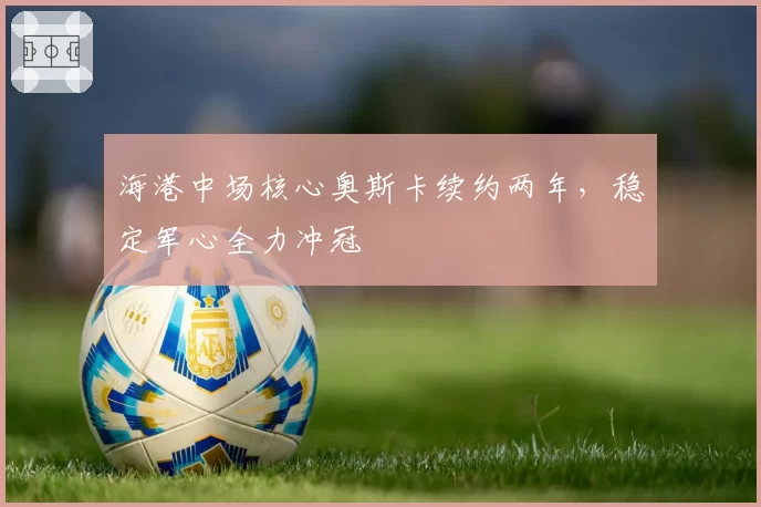 海港中场核心奥斯卡续约两年,稳定军心全力冲冠