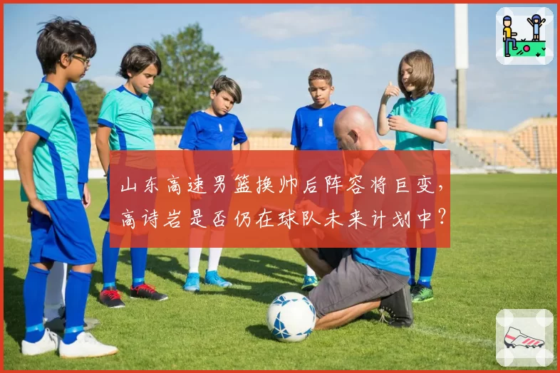 山东高速男篮换帅后阵容将巨变，高诗岩是否仍在球队未来计划中？