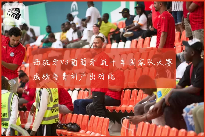 西班牙vs葡萄牙 近十年国家队大赛成绩与青训产出对比