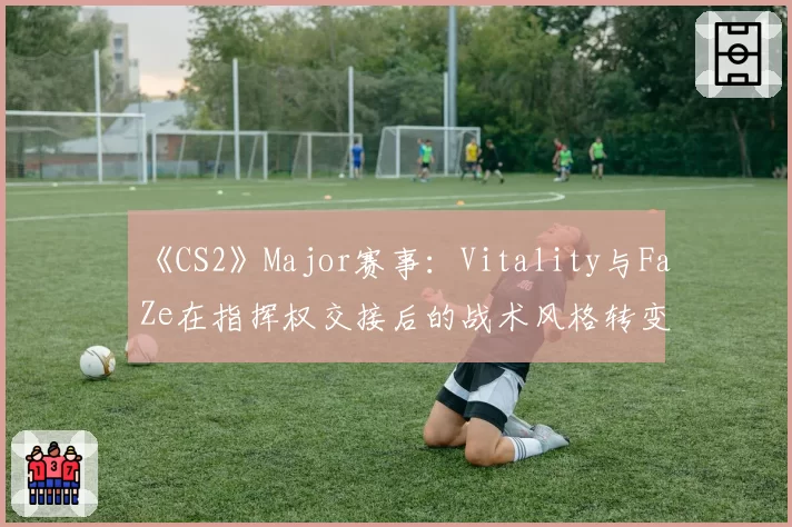 《CS2》Major赛事:Vitality与FaZe在指挥权交接后的战术风格转变对比