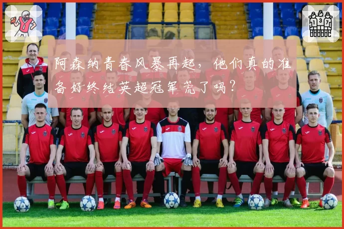 阿森纳青春风暴再起,他们真的准备好终结英超冠军荒了吗?