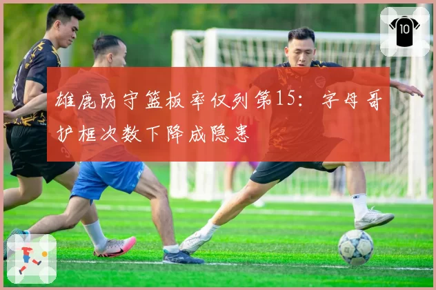 雄鹿防守篮板率仅列第15：字母哥护框次数下降成隐患