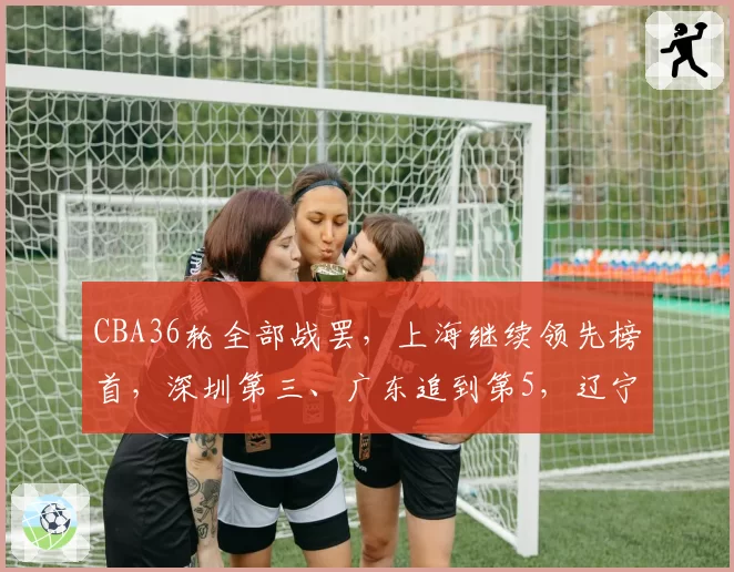 CBA36轮全部战罢,上海继续领先榜首,深圳第三、广东追到第5,辽宁上升至第9