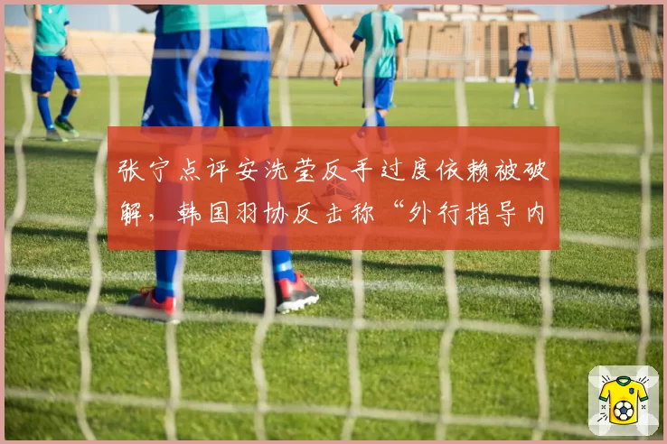 张宁点评安洗莹反手过度依赖被破解，韩国羽协反击称“外行指导内行”