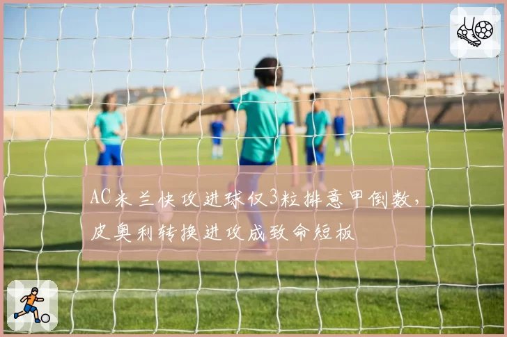 AC米兰快攻进球仅3粒排意甲倒数，皮奥利转换进攻成致命短板