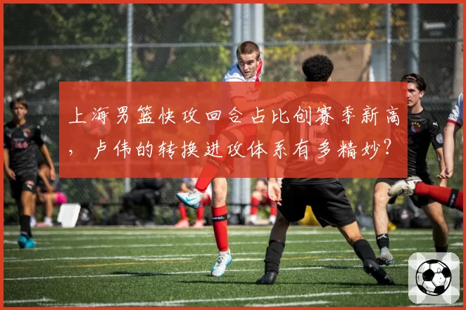上海男篮快攻回合占比创赛季新高，卢伟的转换进攻体系有多精妙？