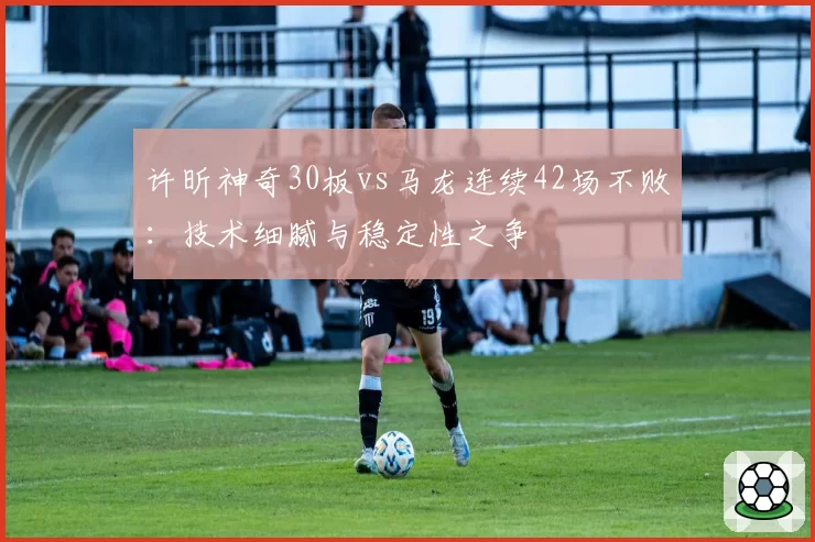 许昕神奇30板vs马龙连续42场不败：技术细腻与稳定性之争