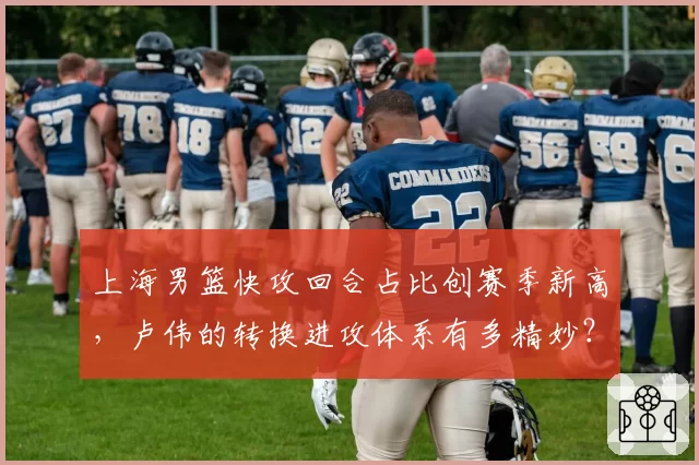 上海男篮快攻回合占比创赛季新高，卢伟的转换进攻体系有多精妙？